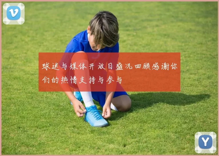 球迷与媒体开放日盛况回顾感谢你们的热情支持与参与