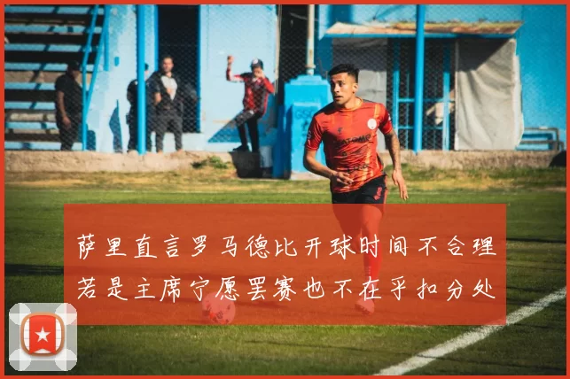 萨里直言罗马德比开球时间不合理若是主席宁愿罢赛也不在乎扣分处罚