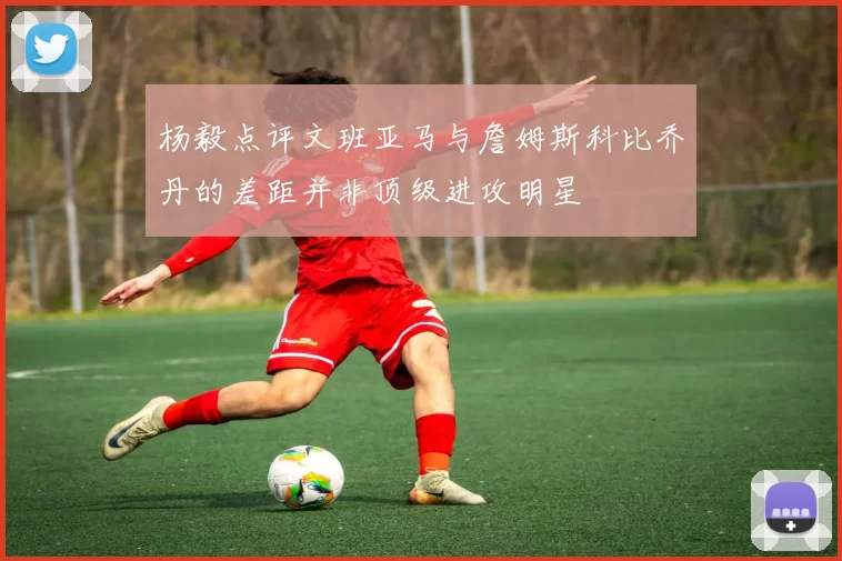 杨毅点评文班亚马与詹姆斯科比乔丹的差距并非顶级进攻明星