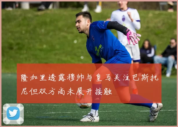 隆加里透露穆帅与皇马关注巴斯托尼但双方尚未展开接触