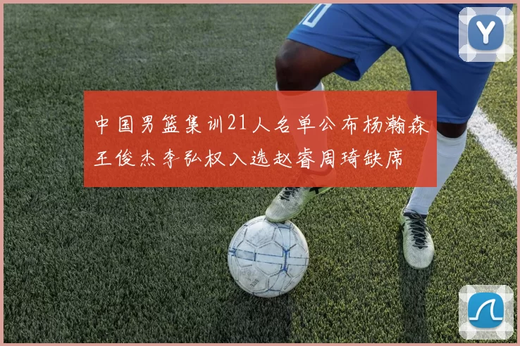 中国男篮集训21人名单公布杨瀚森王俊杰李弘权入选赵睿周琦缺席