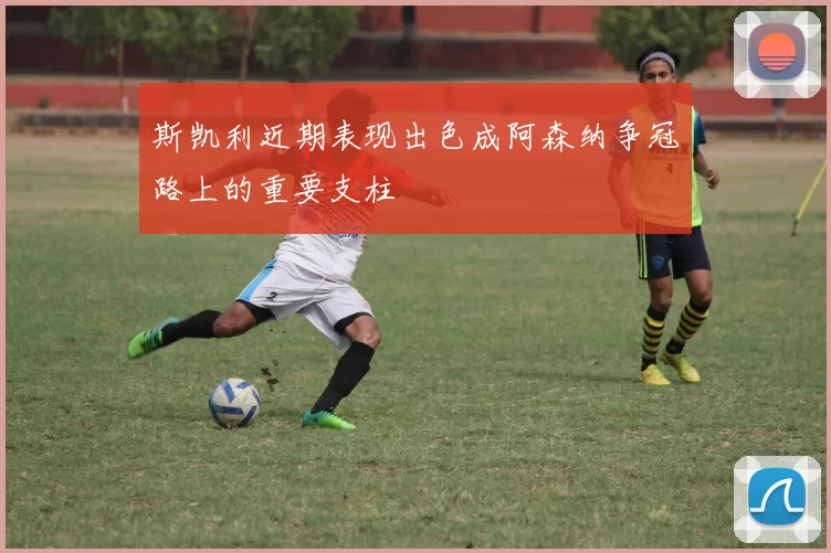 斯凯利近期表现出色成阿森纳争冠路上的重要支柱