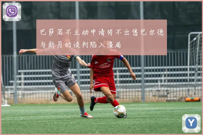 巴萨若不主动申请将不出售巴尔德与新月的谈判陷入僵局