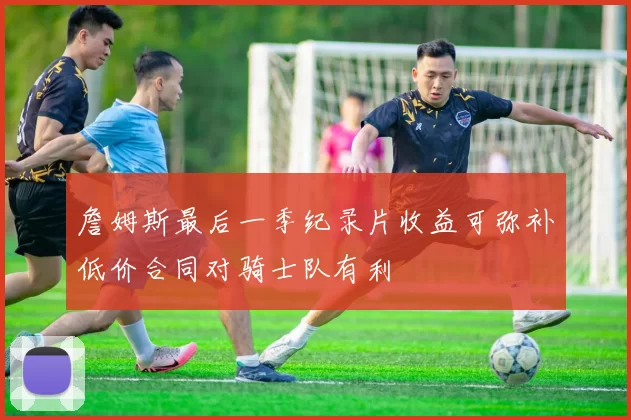 詹姆斯最后一季纪录片收益可弥补低价合同对骑士队有利
