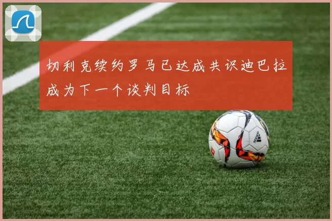 切利克续约罗马已达成共识迪巴拉成为下一个谈判目标