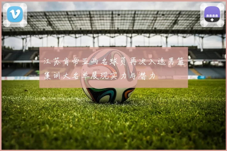 江苏肯帝亚两名球员再次入选男篮集训大名单展现实力与潜力