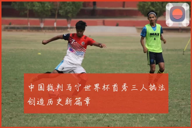 中国裁判马宁世界杯首秀三人执法创造历史新篇章