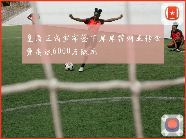 皇马正式宣布签下库库雷利亚转会费高达6000万欧元