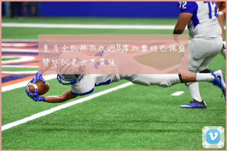 皇马全队热烈欢迎B席加盟姆巴佩盛赞球队是世界最佳