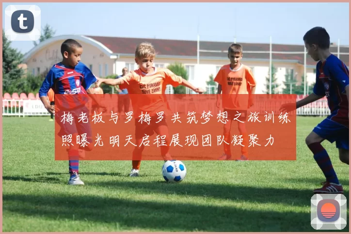 梅老板与罗梅罗共筑梦想之旅训练照曝光明天启程展现团队凝聚力