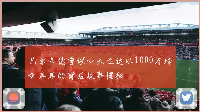 巴尔韦德曾倾心米兰达以1000万转会库库的背后故事揭秘