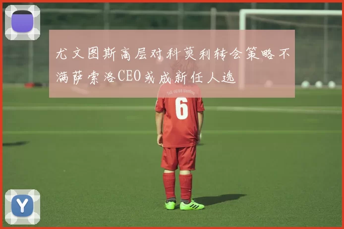 尤文图斯高层对科莫利转会策略不满萨索洛CEO或成新任人选