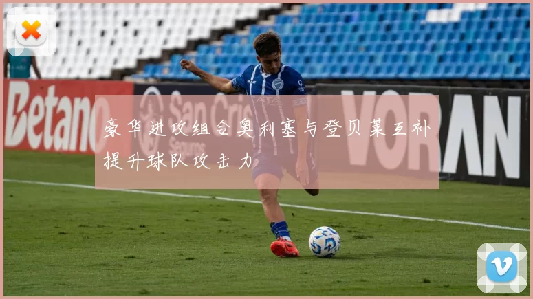豪华进攻组合奥利塞与登贝莱互补提升球队攻击力